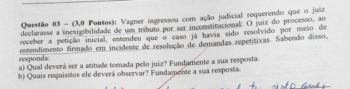 (3,0 Pontos): Vagner ingressou com ação judicial requerendo que o juiz 
declarasse a inexigibilidade de um tributo por ser inconstitucional O juiz do processo, ao 
receber a petição inicial, entendeu que o caso já havia sido resolvido por meio de 
entendimento firmado em incidente de resolução de demandas repetitivas. Sabendo disso, 
responda: 
a) Qual deverá ser a atitude tomada pelo juiz? Fundamente a sua resposta. 
b) Quais requisitos ele deverá observar? Fundamente a sua resposta.