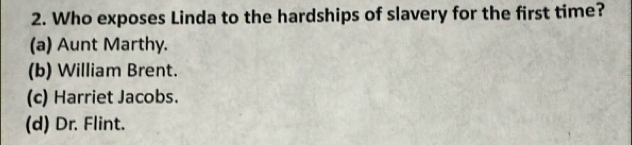 Who exposes Linda to the hardships of slavery for the first time?
(a) Aunt Marthy.
(b) William Brent.
(c) Harriet Jacobs.
(d) Dr. Flint.