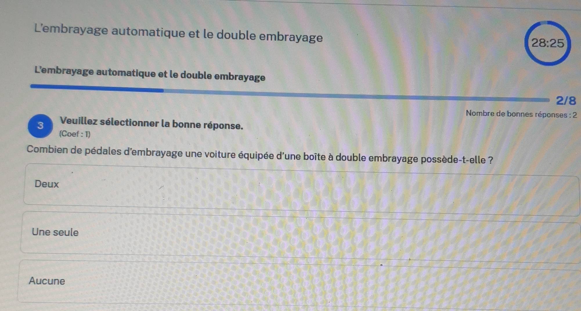 L'embrayage automatique et le double embrayage
28:25
L'embrayage automatique et le double embrayage
2/8
Nombre de bonnes réponses : 2
3 Veuillez sélectionner la bonne réponse.
(Coef : 1)
Combien de pédales d'embrayage une voiture équipée d'une boîte à double embrayage possède-t-elle ?
Deux
Une seule
Aucune