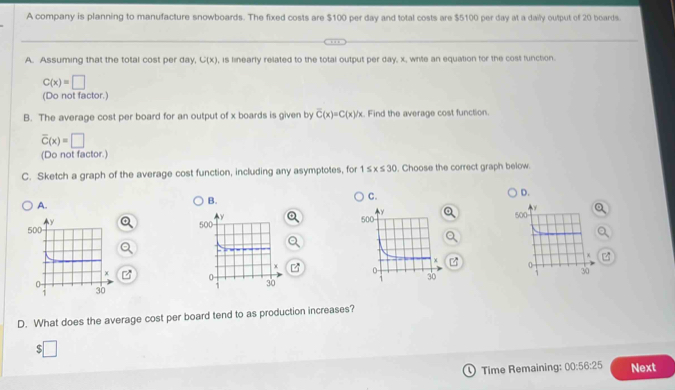 A company is planning to manufacture snowboards. The fixed costs are $100 per day and total costs are $5100 per day at a daily output of 20 boards.
A. Assuming that the total cost per day, C(x) , is linearly related to the total output per day, x, write an equation for the cost function.
C(x)=□
(Do not factor.)
B. The average cost per board for an output of x boards is given by overline C(x)=C(x)/x. Find the average cost function.
overline C(x)=□
(Do not factor.)
C. Sketch a graph of the average cost function, including any asymptotes, for 1≤ x≤ 30. Choose the correct graph below.
C.
D.
A.
B.

D. What does the average cost per board tend to as production increases?
$
Time Remaining: 00:56:25 Next