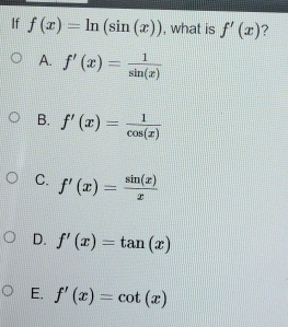 If f(x)=ln (sin (x)) , what is f'(x) ?
A. f'(x)= 1/sin (x) 
B. f'(x)= 1/cos (x) 
C. f'(x)= sin (x)/x 
D. f'(x)=tan (x)
E. f'(x)=cot (x)