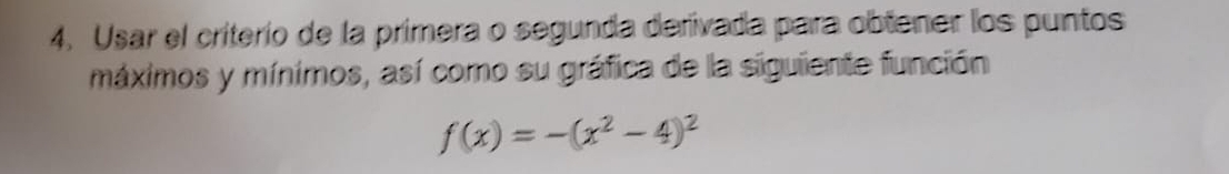 Usar el criterío de la primera o segunda derivada para obtener los puntos 
máximos y mínimos, así como su gráfica de la siguiente función
f(x)=-(x^2-4)^2