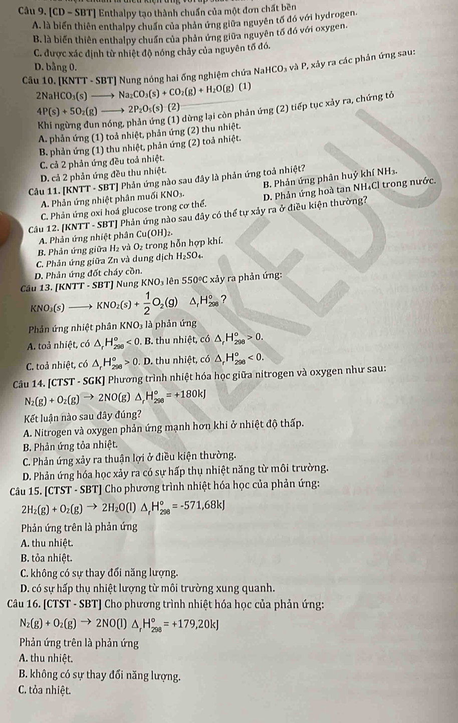 [CD - SBT] Enthalpy tạo thành chuẩn của một đơn chất bền
A. là biến thiên enthalpy chuẩn của phản ứng giữa nguyên tố đó với hydrogen.
B. là biến thiên enthalpy chuẩn của phản ứng giữa nguyên tố đó với oxygen.
C. được xác định từ nhiệt độ nóng chảy của nguyên tố đó.
D. bằng 0.
Câu 10. [KNTT - SBT] Nung nóng hai ống nghiệm chứa N NaHCO_3 à và P, xảy ra các phản ứng sau:
2NaHCO_3(s)to Na_2CO_3(s)+CO_2(g)+H_2O(g)( 1)
4P(s)+5O_2(g)to 2P_2O_5(s)-(2)
dừng lại còn phản ứng (2) tiếp tục xảy ra, chứng tỏ
A. phản ứng (1) toả nhiệt, phản ứng (2) thu nhiệt.
B. phản ứng (1) thu nhiệt, phản ứng (2) toả nhiệt.
C. cả 2 phản ứng đều toả nhiệt.
D. cả 2 phản ứng đều thu nhiệt.
B. Phản ứng phân huỷ khí NH₃.
Câu 11. [KNTT - SBT] Phản ứng nào sau đây là phản ứng toả nhiệt?
A. Phản ứng nhiệt phân muối KNO₃.
C. Phản ứng oxi hoá glucose trong cơ thể. D. Phản ứng hoà tan NH₄Cl trong nước.
Câu 12. [KNTT - SBT] Phản ứng nào sau đây có thể tự xảy ra ở điều kiện thường?
A. Phản ứng nhiệt phân Cu(OH)_2.
B. Phản ứng giữa H₂ và O_2 trong hỗn hợp khí.
C. Phản ứng giữa Zn và dung dịch H_2SO_4.
D. Phản ứng đốt cháy cồn.
Câu 13. [KNTT- SBT] Nung KNO_3 lên 550°C xảy ra phản ứng:
KNO_3(s) KNO_2(s)+ 1/2 O_2(g) △ _rH_(298)° ?
Phản ứng nhiệt phân KNO_3 là phản ứng
A. toả nhiệt, có △ _rH_(298)°<0.B 3. thu nhiệt, có △ _rH_(298)^o>0.
C. toả nhiệt, có △ _rH_(298)^o>0.D.. thu nhiệt, có △ _rH_(298)^o<0.
Câu 14. [CTST - SGK] Phương trình nhiệt hóa học giữa nitrogen và oxygen như sau:
N_2(g)+O_2(g)to 2NO(g)△ _rH_(298)°=+180kJ
Kết luận nào sau đây đúng?
A. Nitrogen và oxygen phản ứng mạnh hơn khi ở nhiệt độ thấp.
B Phản ứng tỏa nhiệt.
C. Phản ứng xảy ra thuận lợi ở điều kiện thường.
D. Phản ứng hóa học xảy ra có sự hấp thụ nhiệt năng từ môi trường.
Câu 15. [CTST - SBT] Cho phương trình nhiệt hóa học của phản ứng:
2H_2(g)+O_2(g)to 2H_2O(l)△ _rH_(298)°=-571,68kJ
Phản ứng trên là phản ứng
A. thu nhiệt.
B. tỏa nhiệt.
C. không có sự thay đổi năng lượng.
D. có sự hấp thụ nhiệt lượng từ môi trường xung quanh.
Câu 16. [CTST - SBT] Cho phương trình nhiệt hóa học của phản ứng:
N_2(g)+O_2(g)to 2NO(l)△ _rH_(298)°=+179,20kJ
Phản ứng trên là phản ứng
A. thu nhiệt.
B. không có sự thay đổi năng lượng.
C. tỏa nhiệt.