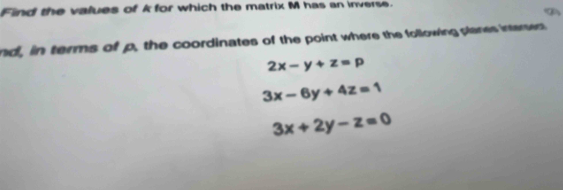 Find the values of k for which the matrix M has an inverse.
nd, in terms of p, the coordinates of the point where the following planes intersest
2x-y+z=p
3x-6y+4z=1
3x+2y-z=0