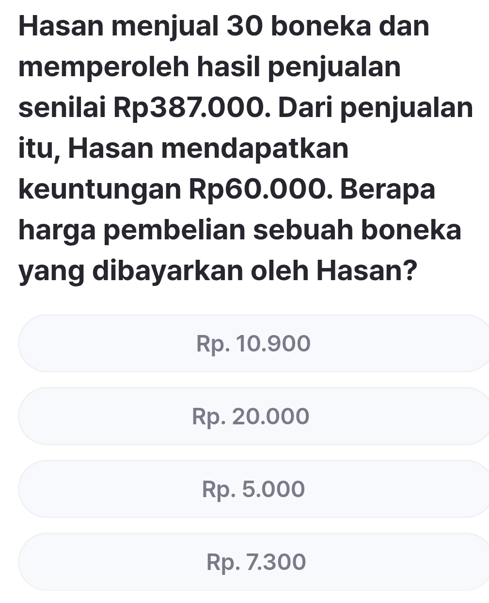 Hasan menjual 30 boneka dan
memperoleh hasil penjualan
senilai Rp387.000. Dari penjualan
itu, Hasan mendapatkan
keuntungan Rp60.000. Berapa
harga pembelian sebuah boneka
yang dibayarkan oleh Hasan?
Rp. 10.900
Rp. 20.000
Rp. 5.000
Rp. 7.300