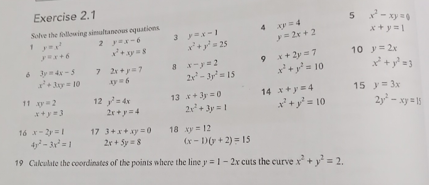 5 x^2-xy=0
Solve the following simultaneous equations. 
4 xy=4
x+y=1
1 y=x^2
2 y=x-6 3 y=x-1
y=2x+2
x^2+y^2=25
y=x+6
x^2+xy=8
9 x+2y=7 10 y=2x
6 3y=4x-5 7 2x+y=7 8 x-y=2
x^2+y^2=10
x^2+y^2=3
x^2+3xy=10 xy=6
2x^2-3y^2=15
13 x+3y=0 14 x+y=4 15 y=3x
12 y^2=4x x^2+y^2=10 2y^2-xy=15
11 xy=2 2x^2+3y=1
x+y=3
2x+y=4
16 x-2y=1 17 3+x+xy=0 18 xy=12
4y^2-3x^2=1
2x+5y=8
(x-1)(y+2)=15
19 Calculate the coordinates of the points where the line y=1-2x cuts the curve x^2+y^2=2.