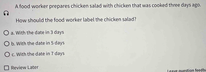 A food worker prepares chicken salad with chicken that was cooked three days ago.
How should the food worker label the chicken salad?
a. With the date in 3 days
b. With the date in 5 days
c. With the date in 7 days
Review Later
Leave question feedba