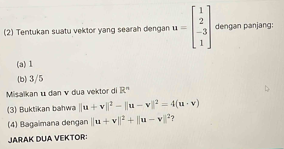 (2) Tentukan suatu vektor yang searah dengan u=beginbmatrix 1 2 -3 1endbmatrix dengan panjang: 
(a) 1
(b) 3/5
Misalkan u dan v dua vektor di R^n
(3) Buktikan bahwa ||u+v||^2-||u-v||^2=4(u· v)
(4) Bagaimana dengan ||u+v||^2+||u-v||^2 ? 
JARAK DUA VEKTOR: