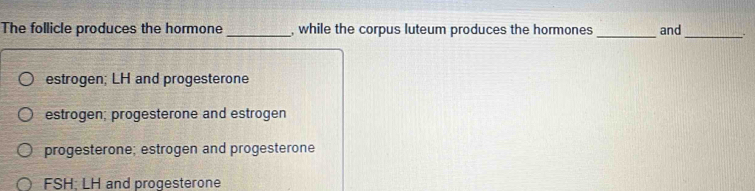 The follicle produces the hormone _, while the corpus luteum produces the hormones _and_
estrogen; LH and progesterone
estrogen; progesterone and estrogen
progesterone; estrogen and progesterone
FSH; LH and progesterone