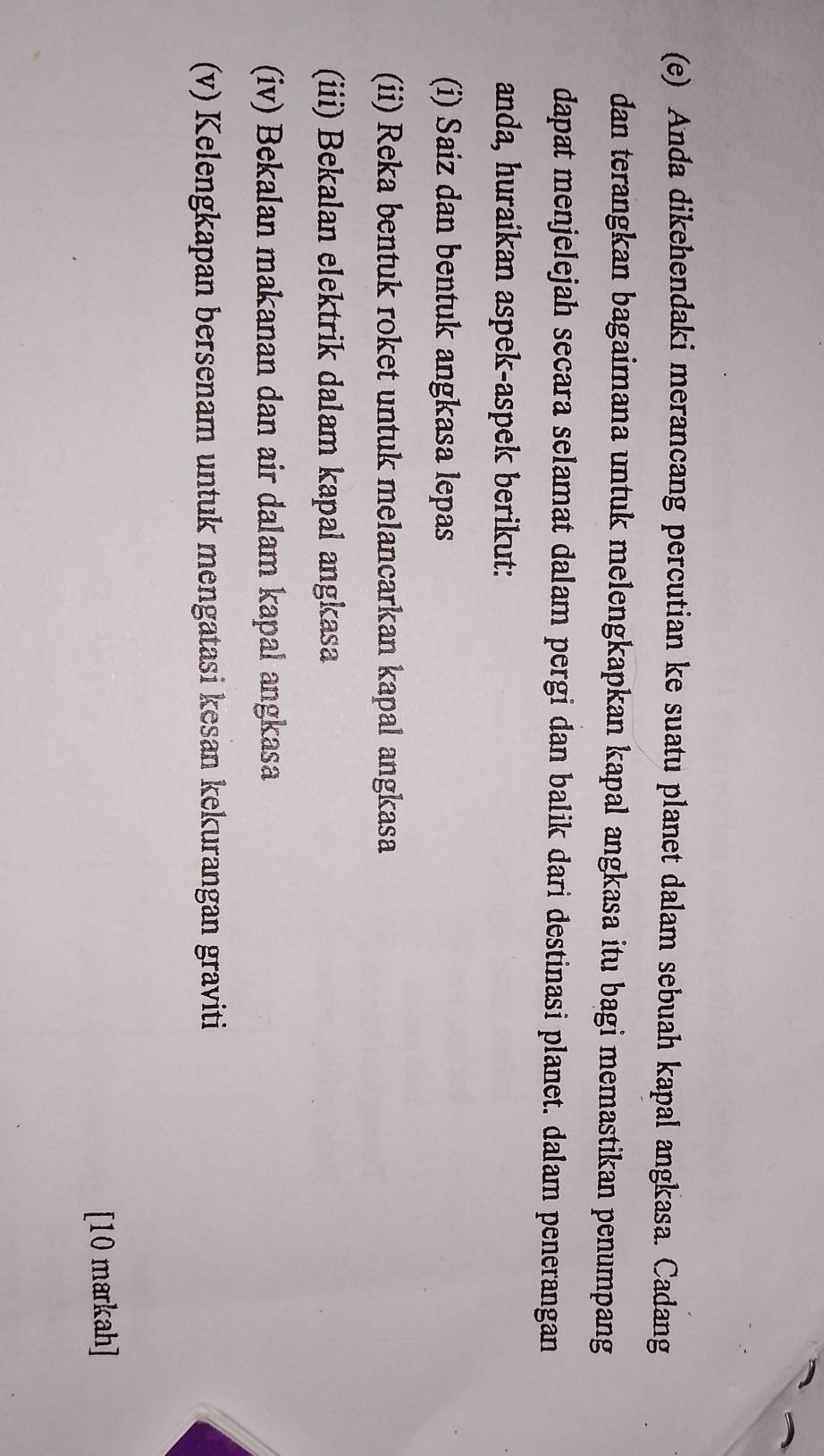 Anda dikehendaki merancang percutian ke suatu planet dalam sebuah kapal angkasa. Cadang 
dan terangkan bagaimana untuk melengkapkan kapal angkasa itu bagi memastikan penumpang 
dapat menjelejah secara selamat dalam pergi dan balik dari destinasi planet. dalam penerangan 
anda, huraikan aspek-aspek berikut: 
(i) Saiz dan bentuk angkasa lepas 
(ii) Reka bentuk roket untuk melancarkan kapal angkasa 
(iii) Bekalan elektrik dalam kapal angkasa 
(iv) Bekalan makanan dan air dalam kapal angkasa 
(v) Kelengkapan bersenam untuk mengatasi kesan kekurangan graviti 
[10 markah]