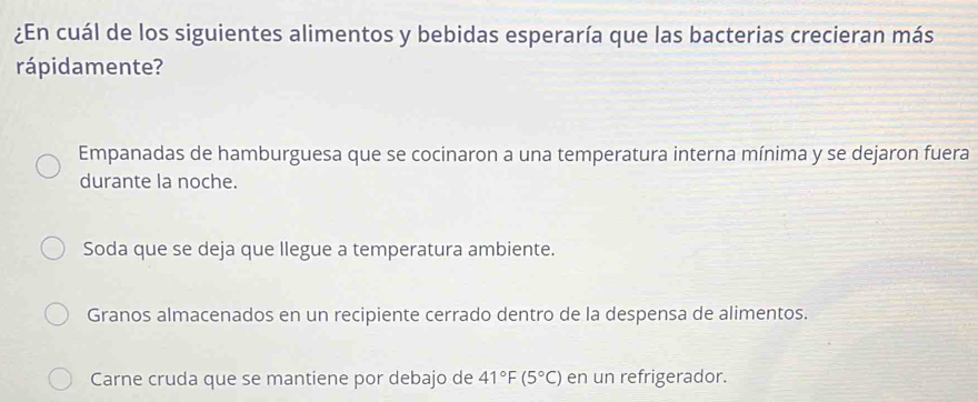 ¿En cuál de los siguientes alimentos y bebidas esperaría que las bacterias crecieran más
rápidamente?
Empanadas de hamburguesa que se cocinaron a una temperatura interna mínima y se dejaron fuera
durante la noche.
Soda que se deja que llegue a temperatura ambiente.
Granos almacenados en un recipiente cerrado dentro de la despensa de alimentos.
Carne cruda que se mantiene por debajo de 41°F(5°C) en un refrigerador.