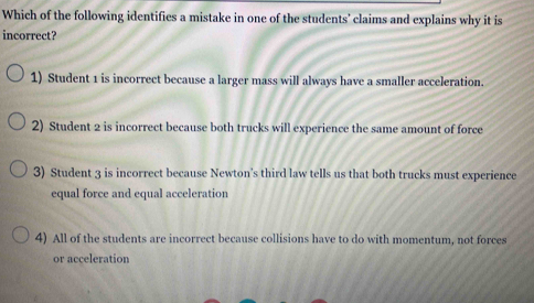 Which of the following identifies a mistake in one of the students' claims and explains why it is
incorrect?
1) Student 1 is incorrect because a larger mass will always have a smaller acceleration.
2) Student 2 is incorrect because both trucks will experience the same amount of force
3) Student 3 is incorrect because Newton’s third law tells us that both trucks must experience
equal force and equal acceleration
4) All of the students are incorrect because collisions have to do with momentum, not forces
or acceleration