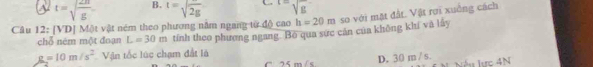 a t=sqrt(frac 2π )g B. t=sqrt(2g) sqrt [L=sqrt g^(-
Câu 12: [VD] Một vật ném theo phương nằm ngang từ độ cao h=20m so với mặt đất. Vật rợi xuống cách
chỗ ném một đoạn L=30m tính theo phương ngang. Bộ qua sực cán của không khí và lây
g=10m/s^2) Vận tốc lúc chạm đất là
D. 30 m / s
C. 25 m/ s Nếu lực 4N