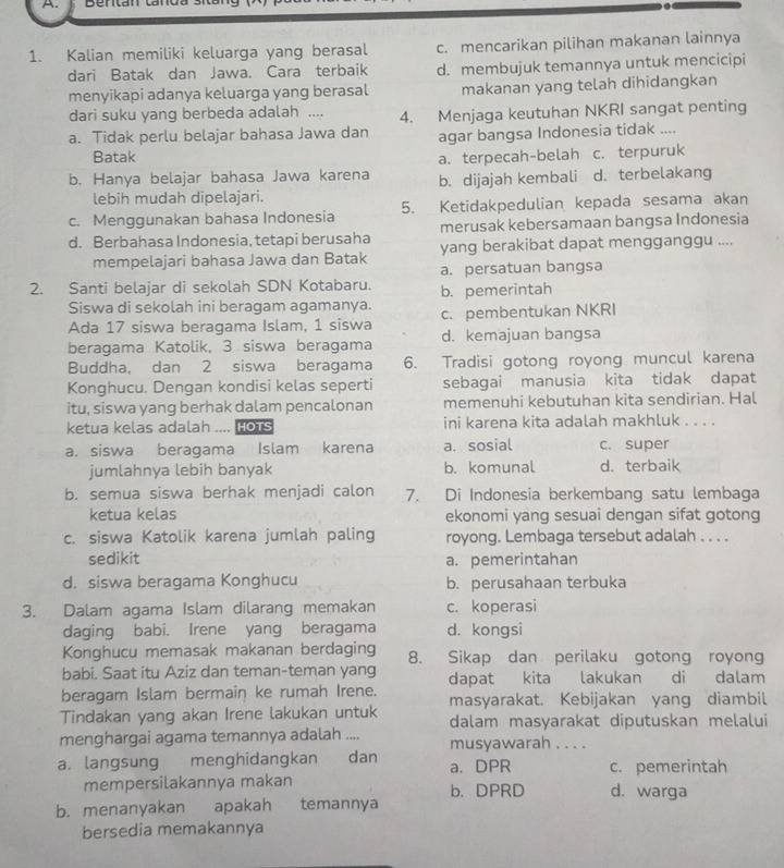 Kalian memiliki keluarga yang berasal c. mencarikan pilihan makanan lainnya
dari Batak dan Jawa. Cara terbaik d. membujuk temannya untuk mencicipi
menyikapi adanya keluarga yang berasal makanan yang telah dihidangkan
dari suku yang berbeda adalah ....
a. Tidak perlu belajar bahasa Jawa dan 4. Menjaga keutuhan NKRI sangat penting
agar bangsa Indonesia tidak ....
Batak
a. terpecah-belah
b. Hanya belajar bahasa Jawa karena b. dijajah kembali c. terpuruk d. terbelakang
lebih mudah dipelajari.
c. Menggunakan bahasa Indonesia 5. Ketidakpedulian kepada sesama akan
d. Berbahasa Indonesia, tetapi berusaha merusak kebersamaan bangsa Indonesia
mempelajari bahasa Jawa dan Batak yang berakibat dapat mengganggu ....
a. persatuan bangsa
2. Santi belajar di sekolah SDN Kotabaru. b. pemerintah
Siswa di sekolah ini beragam agamanya. c. pembentukan NKRI
Ada 17 siswa beragama Islam, 1 siswa d. kemajuan bangsa
beragama Katolik, 3 siswa beragama
Buddha, dan 2 siswa beragama 6. Tradisi gotong royong muncul karena
Konghucu. Dengan kondisi kelas seperti sebagai manusia kita tidak dapat
itu, siswa yang berhak dalam pencalonan memenuhi kebutuhan kita sendirian. Hal
ketua kelas adalah  HOTS ini karena kita adalah makhluk . . . .
a. siswa beragama Islam karena a. sosial c. super
jumlahnya lebih banyak b. komunal d. terbaik
b. semua siswa berhak menjadi calon 7. Di Indonesia berkembang satu lembaga
ketua kelas ekonomi yang sesuai dengan sifat gotong
c. siswa Katolik karena jumlah paling royong. Lembaga tersebut adalah . . . .
sedikit a. pemerintahan
d. siswa beragama Konghucu b. perusahaan terbuka
3. Dalam agama Islam dilarang memakan c. koperasi
daging babi. Irene yang beragama d. kongsi
Konghucu memasak makanan berdaging 8. Sikap dan perilaku gotong royong
babi. Saat itu Aziz dan teman-teman yang dapat kita lakukan di dalam
beragam Islam bermain ke rumah Irene. masyarakat. Kebijakan yang diambil
Tindakan yang akan Irene lakukan untuk dalam masyarakat diputuskan melalui
menghargai agama temannya adalah .... musyawarah . . . .
a. langsung      menghidangkan dan a. DPR c. pemerintah
mempersilakannya makan b. DPRD d. warga
b. menanyakan apakah temannya
bersedia memakannya