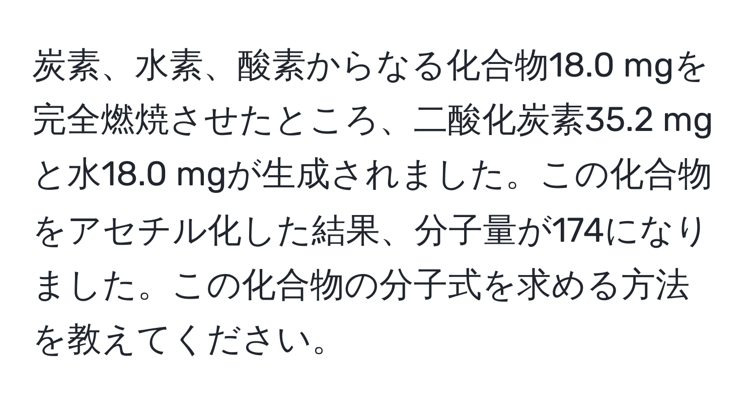 炭素、水素、酸素からなる化合物18.0 mgを完全燃焼させたところ、二酸化炭素35.2 mgと水18.0 mgが生成されました。この化合物をアセチル化した結果、分子量が174になりました。この化合物の分子式を求める方法を教えてください。