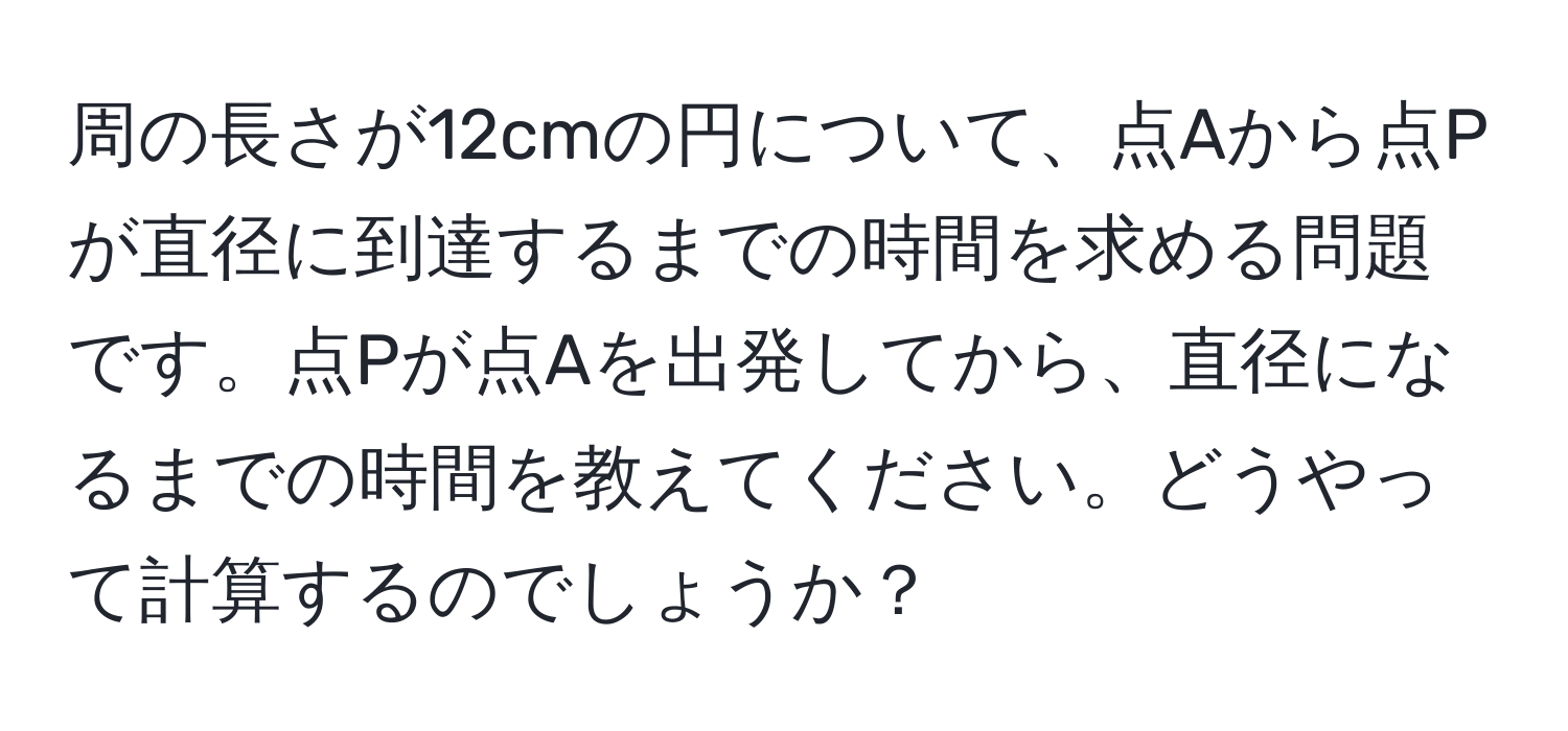 周の長さが12cmの円について、点Aから点Pが直径に到達するまでの時間を求める問題です。点Pが点Aを出発してから、直径になるまでの時間を教えてください。どうやって計算するのでしょうか？