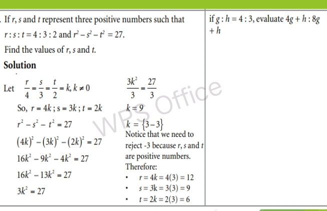 If r, s and t represent three positive numbers such that if g:h=4:3 , evaluate 4g+h:8g
r:s:t=4:3:2 and r^2-s^2-t^2=27.
+ h
Find the values of r, s and t. 
Solution 
Let  r/4 = s/3 = t/2 =k, k!= 0  3k^2/3 = 27/3 
So, r=4k; s=3k; t=2k k=9
r^2-s^2-t^2=27
k= 3-3
Notice that we need to
(4k)^2-(3k)^2-(2k)^2=27 reject -3 because r, s and t
16k^2-9k^2-4k^2=27 are positive numbers. 
Therefore:
16k^2-13k^2=27
r=4k=4(3)=12
3k^2=27
s=3k=3(3)=9
t=2k=2(3)=6