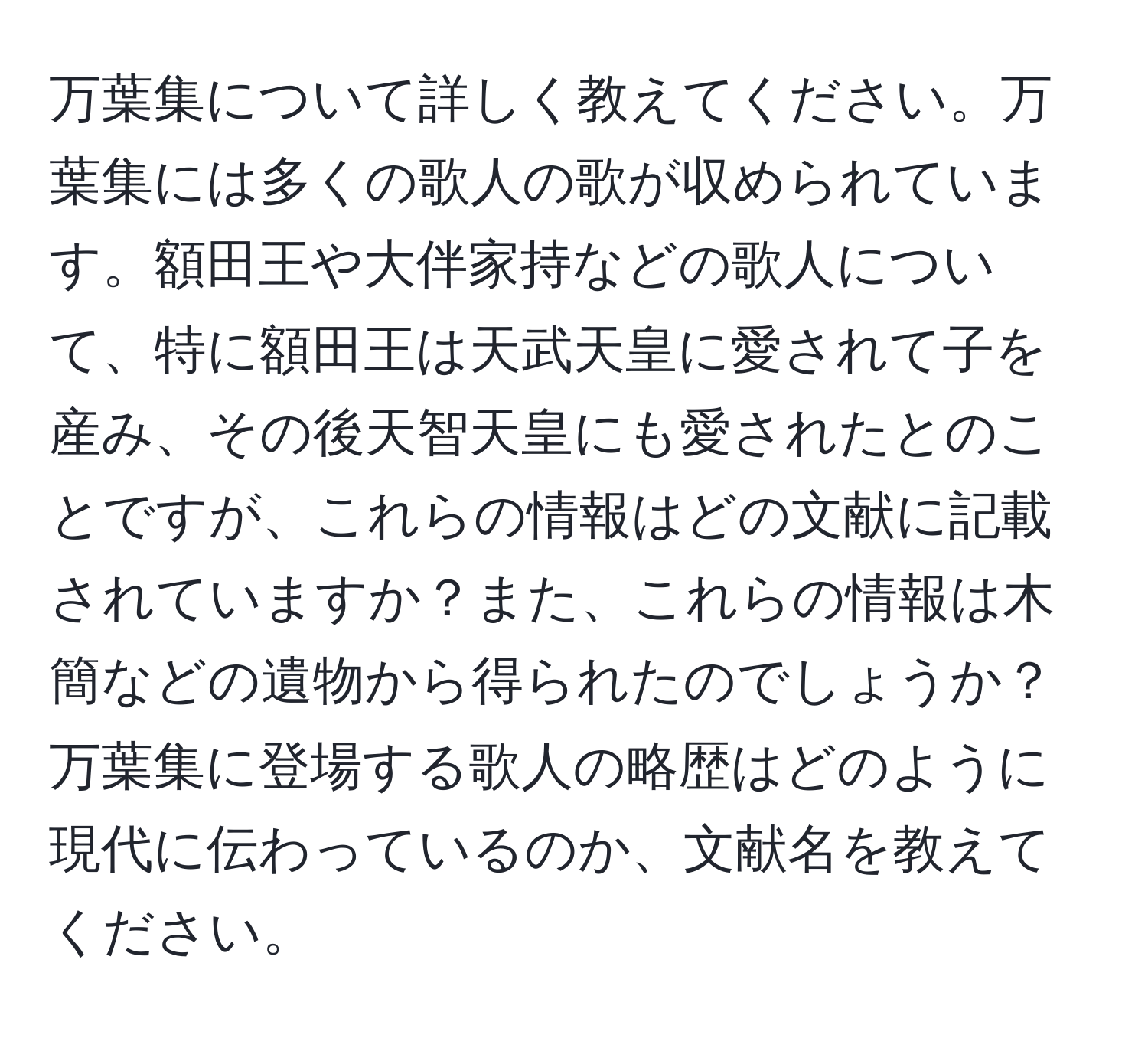 万葉集について詳しく教えてください。万葉集には多くの歌人の歌が収められています。額田王や大伴家持などの歌人について、特に額田王は天武天皇に愛されて子を産み、その後天智天皇にも愛されたとのことですが、これらの情報はどの文献に記載されていますか？また、これらの情報は木簡などの遺物から得られたのでしょうか？万葉集に登場する歌人の略歴はどのように現代に伝わっているのか、文献名を教えてください。