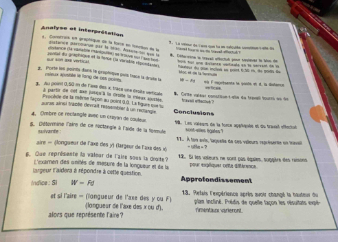 Analyse et interprétation
1. Construis un graphique de la force en fonction de la tfrivail fourni ou du trevail effectud ?
. La vaïeur de l'airs que tu an calculés cosstitue t-eite du
distance parcoutue par le bloc. Assurs toi que la 8. Détermine le travall effectué pour soutever le bac de
distance (la vanable manipulée) se trouve sur l'axs hon
zontal du graphique et la force (la variable répondante).
buis sui une distance verticale en le servant de la
sur son axe vertical.  hauteur du plan incliné au point 0,50 m, du poids du
2. Porte les points dans le graphique puis trace la drote la bloc et de la formule où F représente le poids et d, la distance
mieux ajustée le long de ces poises W=Fa verticale.
3. Au point 0,50 m de l'axe des x, trace une droits verticale . Cette valeur constitue-t-elle du travail fourni ou du
à partir de cet axe jusqu'à la droite la mieux ajustée.
Procède de la même façon au point 0.0. La figure que tu travail effectué ?
auras ainsi tracée devrait ressembler à un rectangle. Conclusions
4. Ombre ce rectangle avec un crayon de couleur. 10. Les vaïeurs de la force appliquée et du travail effectué
5. Détermine l'aire de ce rectangle à l'aïde de la formule sont-elles égales?
suivante :
11. À ton avis, laquelle de ces valeurs représente un travail
aire = (longueur de l'axe des y) (largeur de l'axe des x) ` utile = ?
6. Que représente la valeur de l'aire sous la droite? 12. Si les valeurs ne sont pas égales, suggère des raisone
L'examen des unités de mesure de la longueur et de la pour expliquer cette différence.
largeur t'aidera à répondre à cette question. Approfondissement
Indice : Si W=Fd
et si l'aire = (longueur de l'axe des y ou F)  13. Refais l'expérience après avoir changé la hauteur du
(longueur de l'axe des x ou d'). plan incliné. Prédis de quelle façon les résultats expé-
rimentaux varieront.
alors que représente l'aire ?