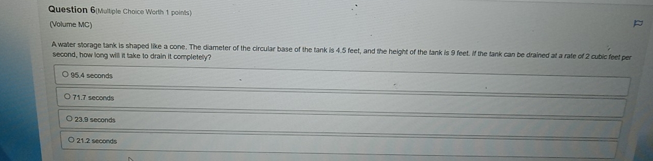 Question 6(Multiple Choice Worth 1 points)
(Volume MC)
A water storage tank is shaped like a cone. The diameter of the circular base of the tank is 4.5 feet, and the height of the tank is 9 feet. If the tank can be drained at a rate of 2 cubic feet per
second, how long will it take to drain it completely?
95.4 seconds
71.7 seconds
23.9 seconds
21.2 seconds