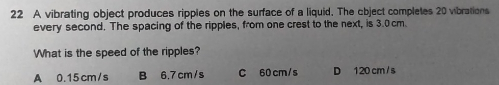 A vibrating object produces ripples on the surface of a liquid. The cbject completes 20 vibrations
every second. The spacing of the ripples, from one crest to the next, is 3.0cm.
What is the speed of the ripples?
A 0.15cm/s B 6.7 cm/s C 60 cm/s D 120 cm / s