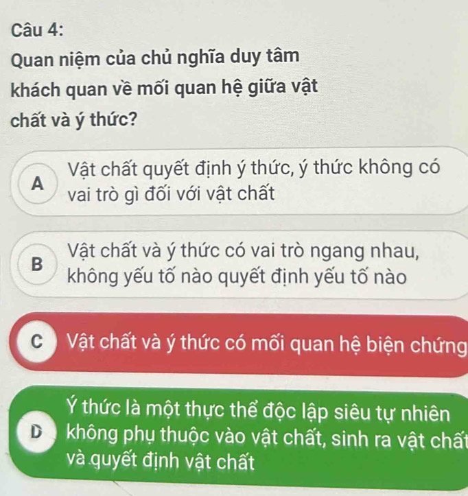 Quan niệm của chủ nghĩa duy tâm
khách quan về mối quan hệ giữa vật
chất và ý thức?
Vật chất quyết định ý thức, ý thức không có
A vai trò gì đối với vật chất
B Vật chất và ý thức có vai trò ngang nhau,
không yếu tố nào quyết định yếu tố nào
C ) Vật chất và ý thức có mối quan hệ biện chứng
Ý thức là một thực thể độc lập siêu tự nhiên
Da không phụ thuộc vào vật chất, sinh ra vật chất
và quyết định vật chất