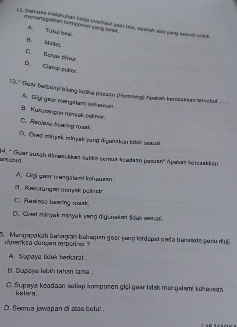 Semasa melakukan kerja overhaul gear box, apakah alat yang sesual untuk
menanggalkan komponen yang ketat.
A. Tukul besi .
B. Mallet.
C. Screw driver.
D. Clamp puller.
13." Gear berbunyi bising ketika pacuan (Humming) Apakah kerosakkan tersebut ......
A. Gigi gear mengalami kehausan .
B. Kekurangan minyak pelincir.
C. Realase bearing rosak.
D. Gred minyak minyak yang digunakan tidak sesuai
14, " Gear susah dimasukkan ketika semua keadaan pacuan" Apakah kerosakkan
ersebut
A. Gigi gear mengalami kehausan .
B. Kekurangan minyak pelincir.
C. Realase bearing rosak.
D. Gred minyak minyak yang digunakan tidak sesuai.
5. Mengapakah bahagian-bahagian gear yang terdapat pada transaxle perlu diuji
diperiksa dengan terperinci ?
A. Supaya tidak berkarat .
B. Supaya lebih tahan lama .
C. Supaya keadaan setiap komponen gigi gear tidak mengalami kehausan
ketara.
D. Semua jawapan di atas betul .