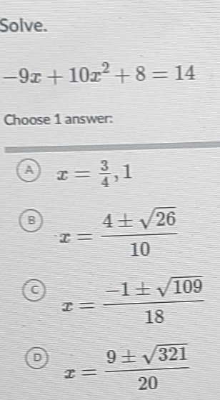 Solve.
-9x+10x^2+8=14
Choose 1 answer:
A x= 3/4 , 1
B x= 4± sqrt(26)/10 
C x= (-1± sqrt(109))/18 
D x= 9± sqrt(321)/20 