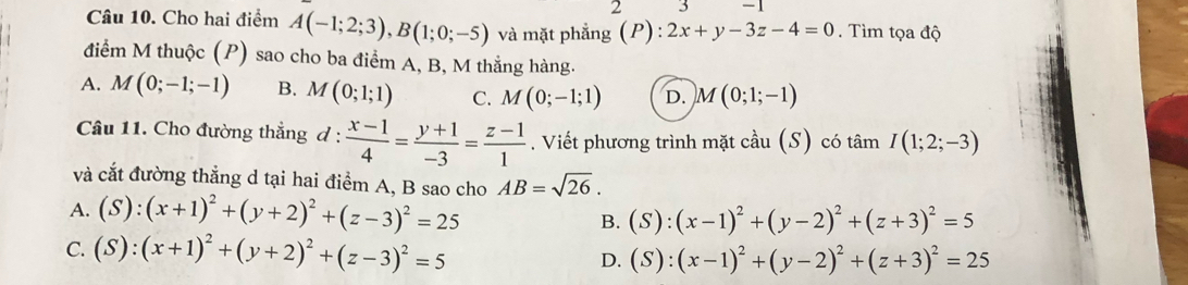 Cho hai điểm A(-1;2;3), B(1;0;-5) và mặt phẳng (P): 2x+y-3z-4=0. Tìm tọa độ
điểm M thuộc (P) sao cho ba điểm A, B, M thắng hàng.
A. M(0;-1;-1) B. M(0;1;1) C. M(0;-1;1) D. M(0;1;-1)
Câu 11. Cho đường thẳng d :  (x-1)/4 = (y+1)/-3 = (z-1)/1 . Viết phương trình mặt cầu (S) có tâm I(1;2;-3)
và cắt đường thẳng d tại hai điểm A, B sao cho AB=sqrt(26).
A. (S):(x+1)^2+(y+2)^2+(z-3)^2=25 B. (S):(x-1)^2+(y-2)^2+(z+3)^2=5
C. (S):(x+1)^2+(y+2)^2+(z-3)^2=5 D. (S):(x-1)^2+(y-2)^2+(z+3)^2=25