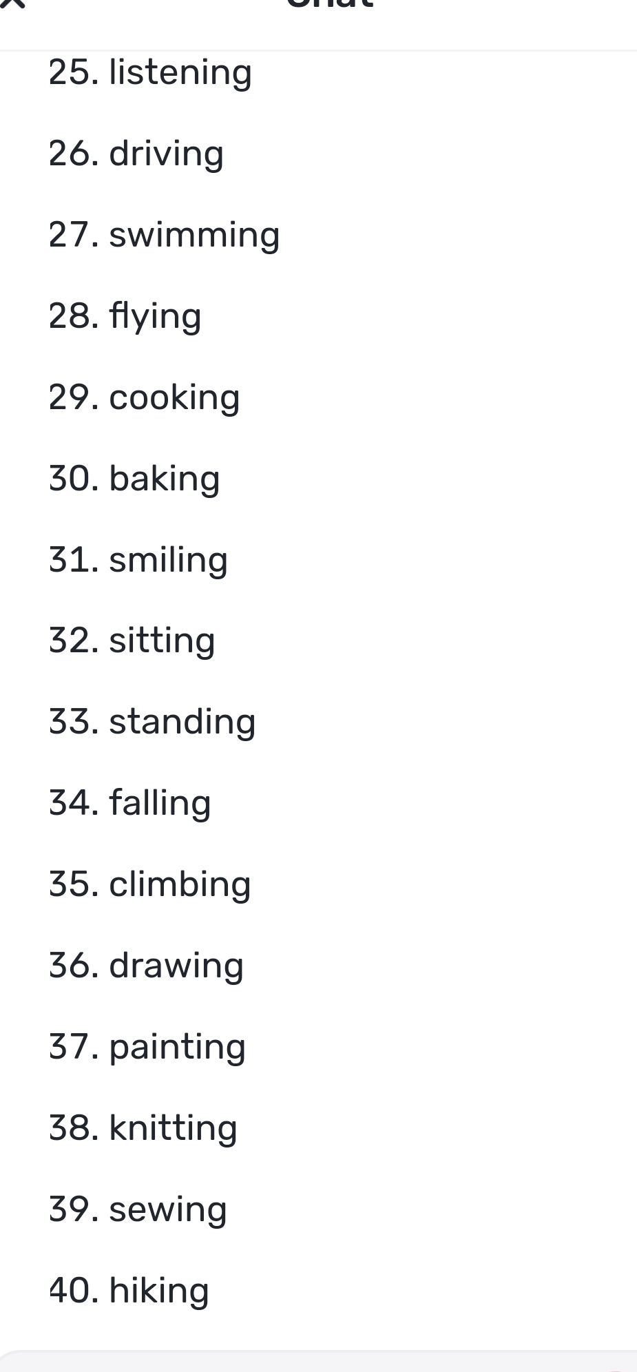 listening 
26. driving 
27. swimming 
28. flying 
29. cooking 
30. baking 
31. smiling 
32. sitting 
33. standing 
34. falling 
35. climbing 
36. drawing 
37. painting 
38. knitting 
39. sewing 
40. hiking