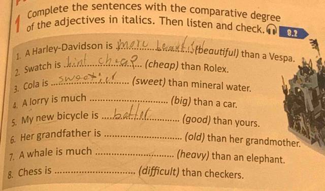 Complete the sentences with the comparative degree 
a of the adjectives in italics. Then listen and check. 8.2 
1. A Harley-Davidson is_ 
(bedutiful) than a Vespa. 
2. Swatch is _(cheap) than Rolex. 
3. Cola is _(sweet) than mineral water. 
4. A lorry is much_ 
(big) than a car. 
5. My new bicycle is_ 
(good) than yours. 
6. Her grandfather is_ 
(old) than her grandmother. 
7. A whale is much_ 
(heavy) than an elephant. 
8. Chess is _(difficult) than checkers.