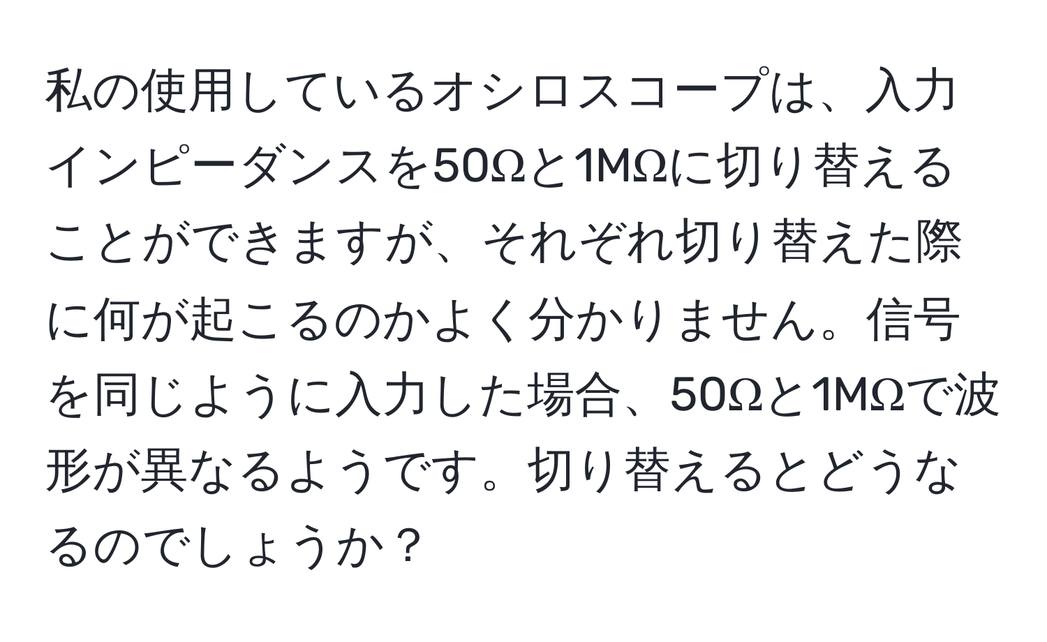 私の使用しているオシロスコープは、入力インピーダンスを50Ωと1MΩに切り替えることができますが、それぞれ切り替えた際に何が起こるのかよく分かりません。信号を同じように入力した場合、50Ωと1MΩで波形が異なるようです。切り替えるとどうなるのでしょうか？