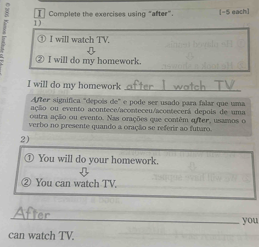 Complete the exercises using “after”. [−5 each] 
1) 
① I will watch TV. 
② I will do my homework. 
I will do my homework_ 
After significa “depois de” e pode ser usado para falar que uma 
ação ou evento acontece/aconteceu/acontecerá depois de uma 
outra ação ou evento. Nas orações que contêm after, usamos o 
verbo no presente quando a oração se referir ao futuro. 
2) 
① You will do your homework. 
② You can watch TV. 
_ 
_ 
_ 
_you 
can watch TV.