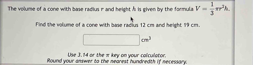 The volume of a cone with base radius r and height h is given by the formula V= 1/3 π r^2h. 
Find the volume of a cone with base radius 12 cm and height 19 cm.
cm^3
Use 3.14 or the π key on your calculator. 
Round your answer to the nearest hundredth if necessary.