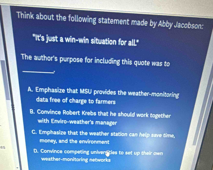 Think about the following statement made by Abby Jacobson:
"It's just a win-win situation for all."
_
The author's purpose for including this quote was to
A. Emphasize that MSU provides the weather-monitoring
data free of charge to farmers
B. Convince Robert Krebs that he should work together
with Enviro-weather's manager
C. Emphasize that the weather station can help save time,
money, and the environment
es
D. Convince competing universities to set up their own
weather-monitoring networks