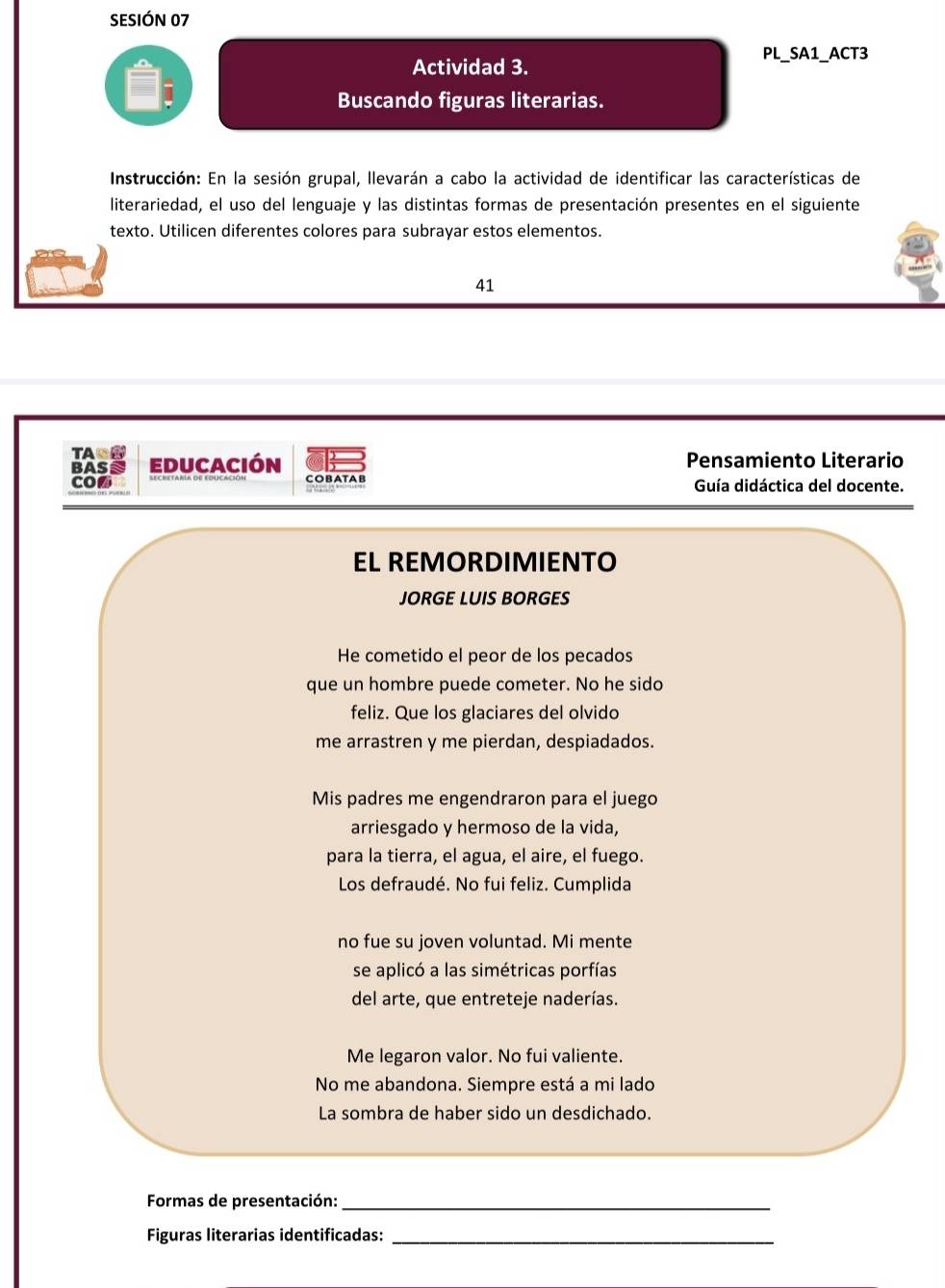 SESIÓN 07 
PL_SA1_ACT3 
Actividad 3. 
Buscando figuras literarias. 
Instrucción: En la sesión grupal, llevarán a cabo la actividad de identificar las características de 
literariedad, el uso del lenguaje y las distintas formas de presentación presentes en el siguiente 
texto. Utilicen diferentes colores para subrayar estos elementos. 
41 
TAC 
BAS educación Pensamiento Literario 
CO COBAT AB Guía didáctica del docente. 
EL REMORDIMIENTO 
JORGE LUIS BORGES 
He cometido el peor de los pecados 
que un hombre puede cometer. No he sido 
feliz. Que los glaciares del olvido 
me arrastren y me pierdan, despiadados. 
Mis padres me engendraron para el juego 
arriesgado y hermoso de la vida, 
para la tierra, el agua, el aire, el fuego. 
Los defraudé. No fui feliz. Cumplida 
no fue su joven voluntad. Mi mente 
se aplicó a las simétricas porfías 
del arte, que entreteje naderías. 
Me legaron valor. No fui valiente. 
No me abandona. Siempre está a mi lado 
La sombra de haber sido un desdichado. 
Formas de presentación:_ 
Figuras literarias identificadas:_