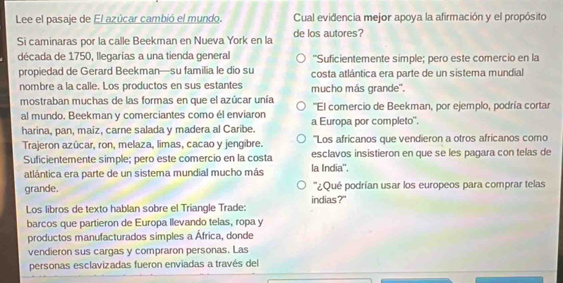 Lee el pasaje de El azúcar cambió el mundo. Cual evidencia mejor apoya la afirmación y el propósito
Si caminaras por la calle Beekman en Nueva York en la de los autores?
década de 1750, llegarías a una tienda general "Suficientemente simple; pero este comercio en la
propiedad de Gerard Beekman—su familia le dio su costa atlántica era parte de un sistema mundial
nombre a la calle. Los productos en sus estantes mucho más grande''.
mostraban muchas de las formas en que el azúcar unía ''El comercio de Beekman, por ejemplo, podría cortar
al mundo. Beekman y comerciantes como él enviaron a Europa por completo''.
harina, pan, maíz, carne salada y madera al Caribe.
Trajeron azúcar, ron, melaza, limas, cacao y jengibre. 'Los africanos que vendieron a otros africanos como
Suficientemente simple; pero este comercio en la costa esclavos insistieron en que se les pagara con telas de
atlántica era parte de un sistema mundial mucho más la India''.
grande. ''¿Qué podrían usar los europeos para comprar telas
indias?"
Los libros de texto hablan sobre el Triangle Trade:
barcos que partieron de Europa llevando telas, ropa y
productos manufacturados simples a África, donde
vendieron sus cargas y compraron personas. Las
personas esclavizadas fueron enviadas a través del