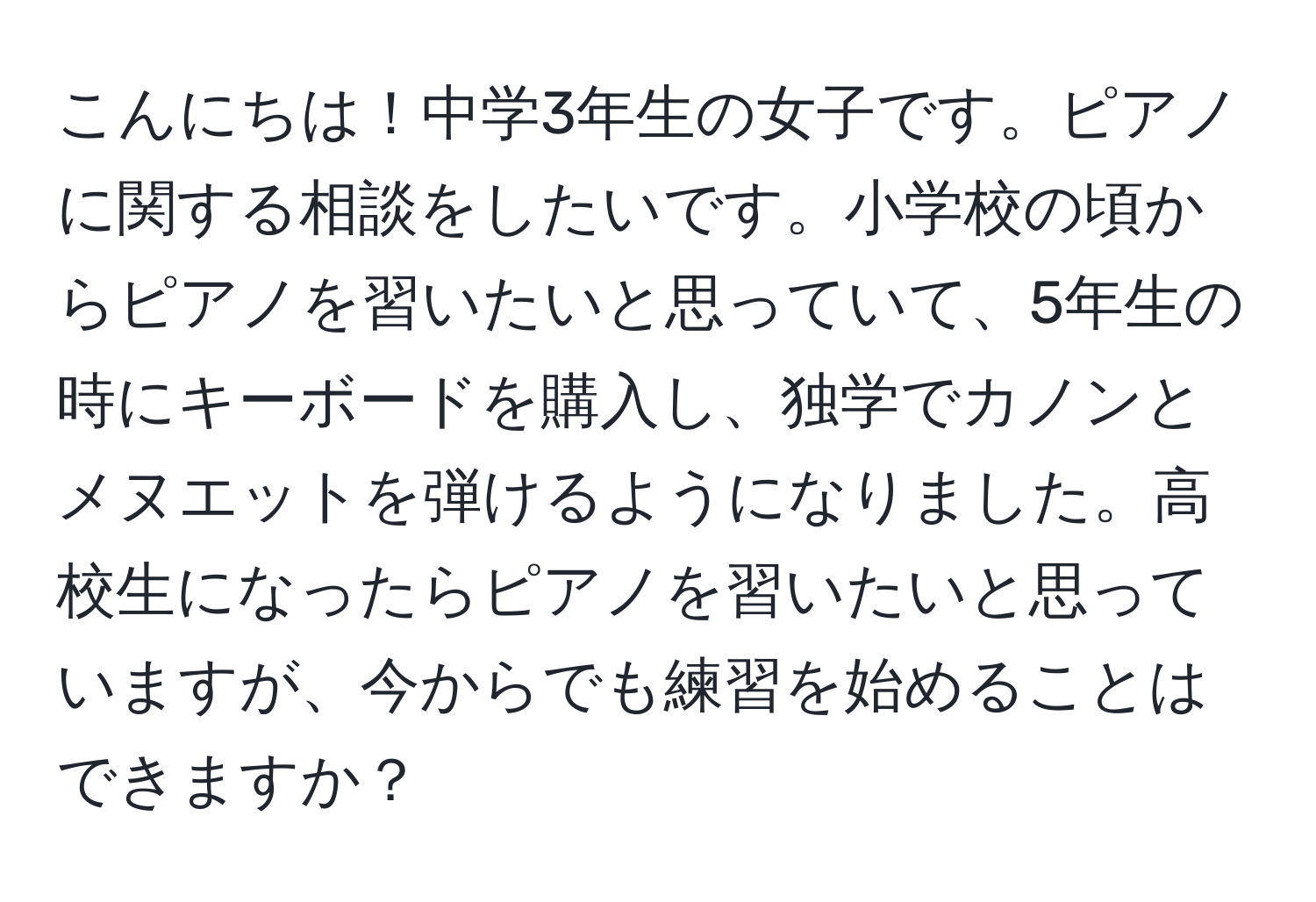 こんにちは！中学3年生の女子です。ピアノに関する相談をしたいです。小学校の頃からピアノを習いたいと思っていて、5年生の時にキーボードを購入し、独学でカノンとメヌエットを弾けるようになりました。高校生になったらピアノを習いたいと思っていますが、今からでも練習を始めることはできますか？