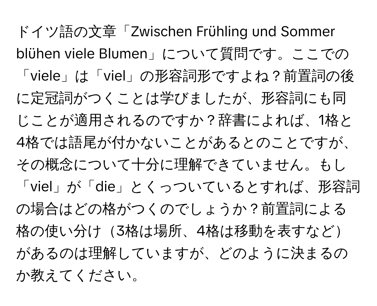 ドイツ語の文章「Zwischen Frühling und Sommer blühen viele Blumen」について質問です。ここでの「viele」は「viel」の形容詞形ですよね？前置詞の後に定冠詞がつくことは学びましたが、形容詞にも同じことが適用されるのですか？辞書によれば、1格と4格では語尾が付かないことがあるとのことですが、その概念について十分に理解できていません。もし「viel」が「die」とくっついているとすれば、形容詞の場合はどの格がつくのでしょうか？前置詞による格の使い分け3格は場所、4格は移動を表すなどがあるのは理解していますが、どのように決まるのか教えてください。