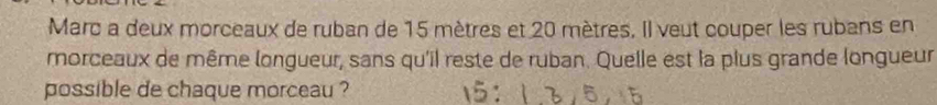 Marc a deux morceaux de ruban de 15 mètres et 20 mètres. Il veut couper les rubans en 
morceaux de même longueur, sans qu'il reste de ruban. Quelle est la plus grande longueur 
possible de chaque morceau ?