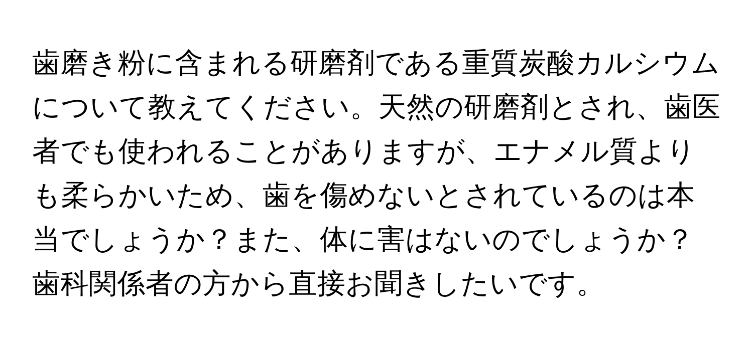 歯磨き粉に含まれる研磨剤である重質炭酸カルシウムについて教えてください。天然の研磨剤とされ、歯医者でも使われることがありますが、エナメル質よりも柔らかいため、歯を傷めないとされているのは本当でしょうか？また、体に害はないのでしょうか？歯科関係者の方から直接お聞きしたいです。