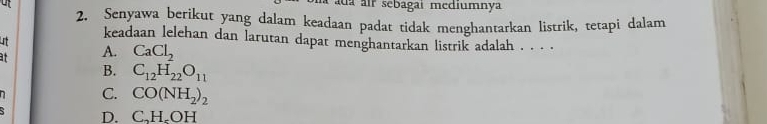 ada air sebagai mediumnya
2. Senyawa berikut yang dalam keadaan padat tidak menghantarkan listrik, tetapi dalam
keadaan lelehan dan larutan dapat menghantarkan listrik adalah . . . .
I
at A. CaCl_2
B. C_12H_22O_11
n C. CO(NH_2)_2
D. C_nH_rOH