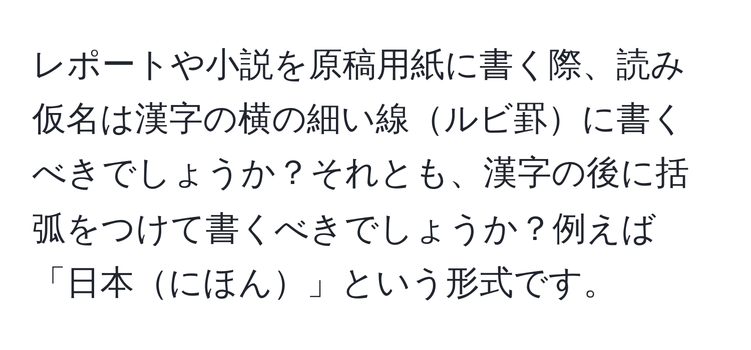 レポートや小説を原稿用紙に書く際、読み仮名は漢字の横の細い線ルビ罫に書くべきでしょうか？それとも、漢字の後に括弧をつけて書くべきでしょうか？例えば「日本にほん」という形式です。