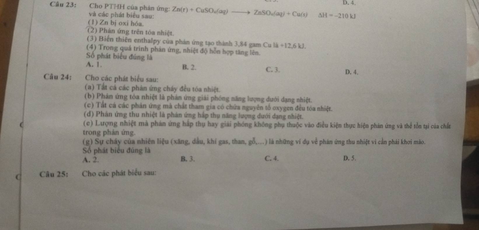 D. 4.
Câu 23: Cho PTHH của phản ứng: Zn(r)+CuSO_4(aq)to ZnSO_4(aq)+Cu(s) △ H=-210kJ
và các phát biểu sau:
(1) Zn bị oxi hóa.
(2) Phản ứng trên tóa nhiệt.
(3) Biến thiên enthalpy của phản ứng tạo thành 3,84 gam Cu la+12, 6kJ. 
(4) Trong quá trinh phản ứng, nhiệt độ hỗn hợp tăng lên.
Số phát biểu đúng là
A. 1. B. 2.
C. 3. D. 4.
Câu 24: Cho các phát biểu sau:
(a) Tất cá các phản ứng cháy đều tóa nhiệt.
(b) Phản ứng tỏa nhiệt là phản ứng giải phống năng lượng dưới dạng nhiệt.
(c) Tất cá các phản ứng mà chất tham gia có chứa nguyên tố oxygen đều tỏa nhiệt.
(d) Phản ứng thu nhiệt là phản ứng hấp thụ năng lượng dưới dạng nhiệt.
(c) Lượng nhiệt mà phản ứng hấp thụ hay giải phóng không phụ thuộc vào điều kiện thực hiện phản ứng và thể tồn tại của chất
trong phản ứng.
(g) Sự cháy của nhiên liệu (xăng, dầu, khí gas, than, gỗ,...) là những ví dụ về phản ứng thu nhiệt vì cần phải khơi mào.
Số phát biểu đúng là
A. 2. B. 3. C. 4. D. 5.
C Câu 25: Cho các phát biểu sau: