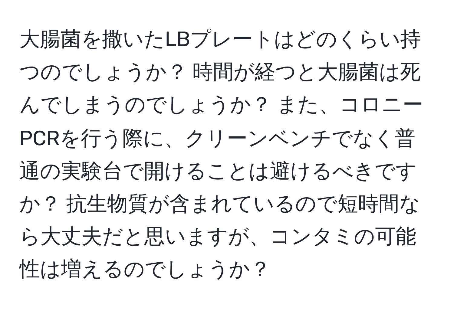 大腸菌を撒いたLBプレートはどのくらい持つのでしょうか？ 時間が経つと大腸菌は死んでしまうのでしょうか？ また、コロニーPCRを行う際に、クリーンベンチでなく普通の実験台で開けることは避けるべきですか？ 抗生物質が含まれているので短時間なら大丈夫だと思いますが、コンタミの可能性は増えるのでしょうか？