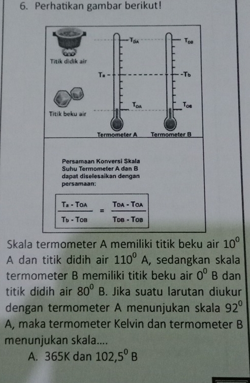 Perhatikan gambar berikut!
Persamaan Konversi Skala
Suhu Termometer A dan B
dapat diselesaikan dengan
persamaan:
frac T_a-T_OAT_b-T_OB=frac T_OA-T_OAT_OB-T_OB
Skala termometer A memiliki titik beku air 10^0
A dan titik didih air 110^0A , sedangkan skala
termometer B memiliki titik beku air 0^0B dan
titik didih air 80^0B. Jika suatu larutan diukur
dengan termometer A menunjukan skala 92°
A, maka termometer Kelvin dan termometer B
menunjukan skala....
A. 365K dan 102,5^0B