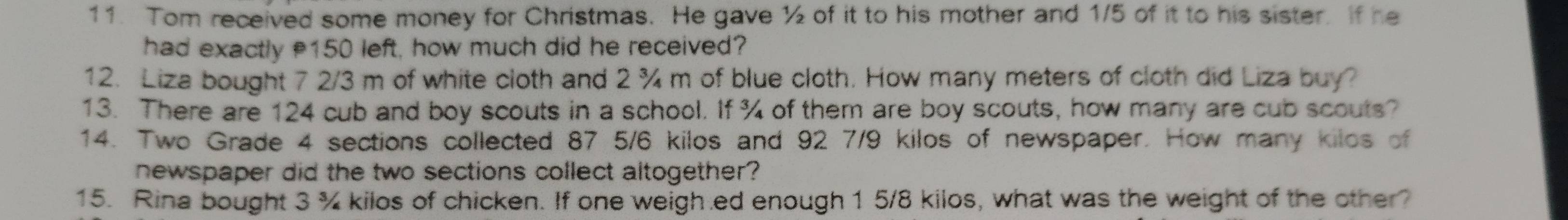 Tom received some money for Christmas. He gave ½ of it to his mother and 1/5 of it to his sister. If he 
had exactly 150 left, how much did he received? 
12. Liza bought 7 2/3 m of white cloth and 2 ¾ m of blue cloth. How many meters of cloth did Liza buy? 
13. There are 124 cub and boy scouts in a school. If ¾ of them are boy scouts, how many are cub scouts? 
14. Two Grade 4 sections collected 87 5/6 kilos and 92 7/9 kilos of newspaper. How many kilos of 
newspaper did the two sections collect altogether? 
15. Rina bought 3 % kilos of chicken. If one weigh.ed enough 1 5/8 kilos, what was the weight of the other?