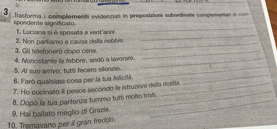 Trasforma i complementi evidenziati in proposizioni subordinate complementari di corri- 
_ 
spondente significato. 
_ 
1. Luciana si è sposata a vent'anni. 
2. Non partiamo a causa della nebbia. 
_ 
3. Gli telefonerò dopo cena._ 
4. Nonostante la febbre, andò a lavorare._ 
_ 
5. Al suo arrivo, tutti fecero silenzio. 
_ 
6. Farò qualsiasi cosa per la tua felicità. 
7. Ho cucinato il pesce secondo le istruzioni della ricetta. 
8. Dopo la tua partenza fummo tutti molto tristi. 
_ 
9. Hai ballato meglio di Grazia. 
10. Tremavano per il gran freddo.