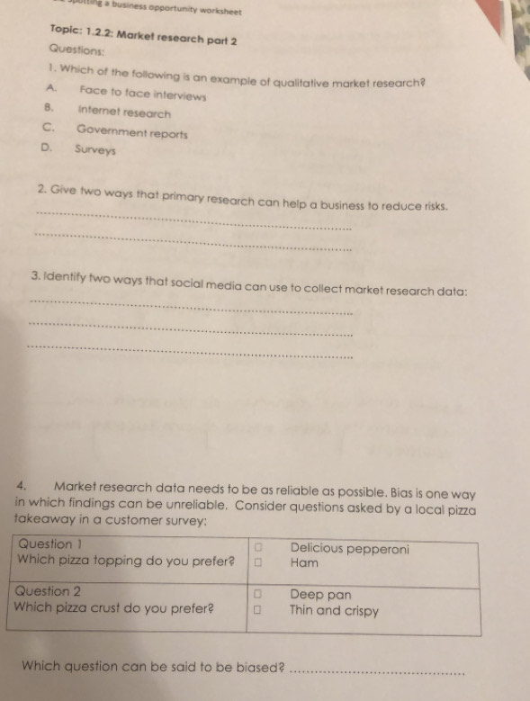 utting a business opportunity worksheet 
Topic: 1.2.2: Market research part 2
Questions:
1. Which of the following is an example of qualitative market research?
A. Face to face interviews
B. internet research
C. Government reports
D. Surveys
_
2. Give two ways that primary research can help a business to reduce risks.
_
_
3. Identify two ways that social media can use to collect market research data:
_
_
4. Market research data needs to be as reliable as possible. Bias is one way
in which findings can be unreliable. Consider questions asked by a local pizza
takeaway in a customer survey:
Which question can be said to be biased?_