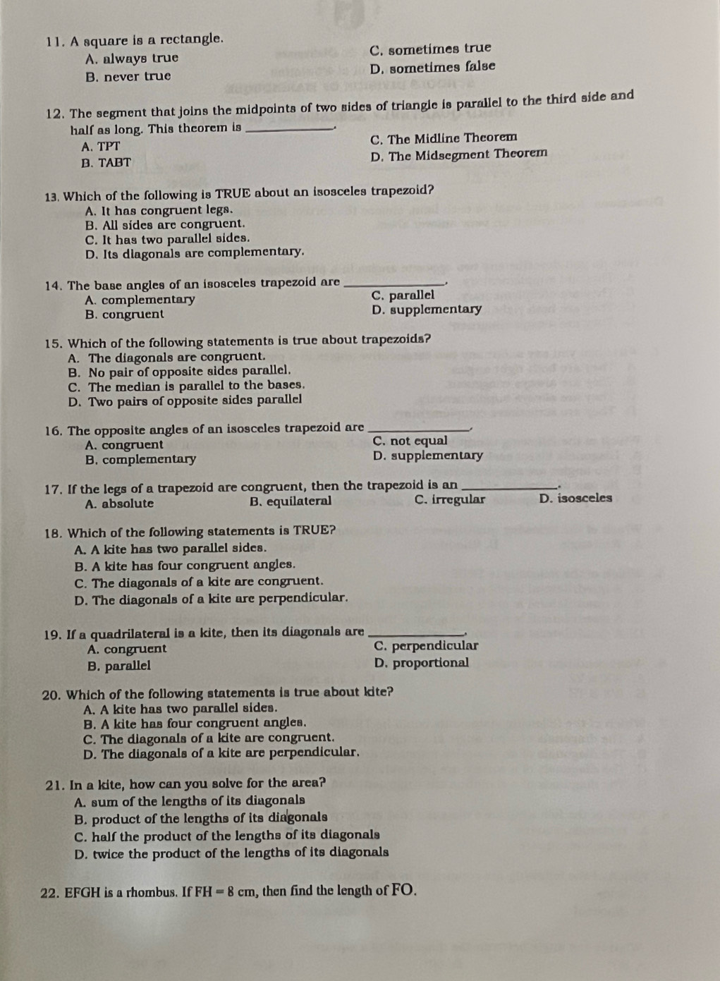 A square is a rectangle.
A. always true C. sometimes true
B. never true D. sometimes false
12. The segment that joins the midpoints of two sides of triangle is parallel to the third side and
half as long. This theorem is_
A. TPT C. The Midline Theorem
B. TABT D. The Midsegment Theorem
13. Which of the following is TRUE about an isosceles trapezoid?
A. It has congruent legs.
B. All sides are congruent.
C. It has two parallel sides.
D. Its diagonals are complementary.
14. The base angles of an isosceles trapezoid are_
A. complementary C. parallel
B. congruent D. supplementary
15. Which of the following statements is true about trapezoids?
A. The diagonals are congruent.
B. No pair of opposite sides parallel.
C. The median is parallel to the bases.
D. Two pairs of opposite sides parallel
16. The opposite angles of an isosceles trapezoid are _.
A. congruent C. not equal
B. complementary D. supplementary
17. If the legs of a trapezoid are congruent, then the trapezoid is an_
.
A. absolute B. equilateral C. irregular D. isosceles
18. Which of the following statements is TRUE?
A. A kite has two parallel sides.
B. A kite has four congruent angles.
C. The diagonals of a kite are congruent.
D. The diagonals of a kite are perpendicular.
19. If a quadrilateral is a kite, then its diagonals are_
A. congruent C. perpendicular
B. parallel D. proportional
20. Which of the following statements is true about kite?
A. A kite has two parallel sides.
B. A kite has four congruent angles.
C. The diagonals of a kite are congruent.
D. The diagonals of a kite are perpendicular.
21. In a kite, how can you solve for the area?
A. sum of the lengths of its diagonals
B. product of the lengths of its diagonals
C. half the product of the lengths of its diagonals
D. twice the product of the lengths of its diagonals
22. EFGH is a rhombus. If FH=8cm ,then find the length of FO.